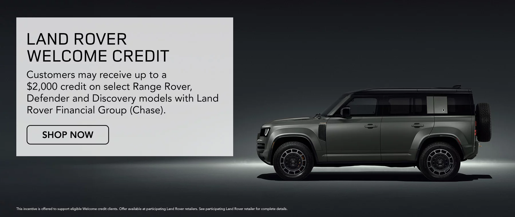 Land Rover Welcome Credit Customers may receive up to a $2,000 credit on select Range Rover, Defender and Discovery models with Land Rover Financial Group (Chase).