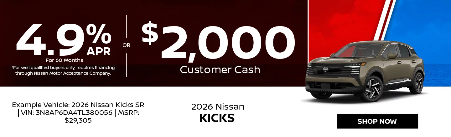 2026 Nissan Kicks 4.9% APR For 60 Months *For well qualified buyers only, requires financing through Nissan Motor Acceptance Company. -OR- $2,000 Customer Cash Example Vehicle: 2026 Nissan Kicks SR VIN: 3N8AP6DA4TL380056 MSRP: $29,305