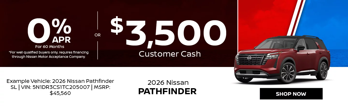 2026 Nissan Pathfinder  0% APR For 60 Months  *For well qualified buyers only, requires financing through Nissan Motor Acceptance Company. -OR- $3,500 Customer Cash Example Vehicle: 2026 Nissan Pathfinder SL VIN: 5N1DR3CS1TC205007 MSRP: $45,560