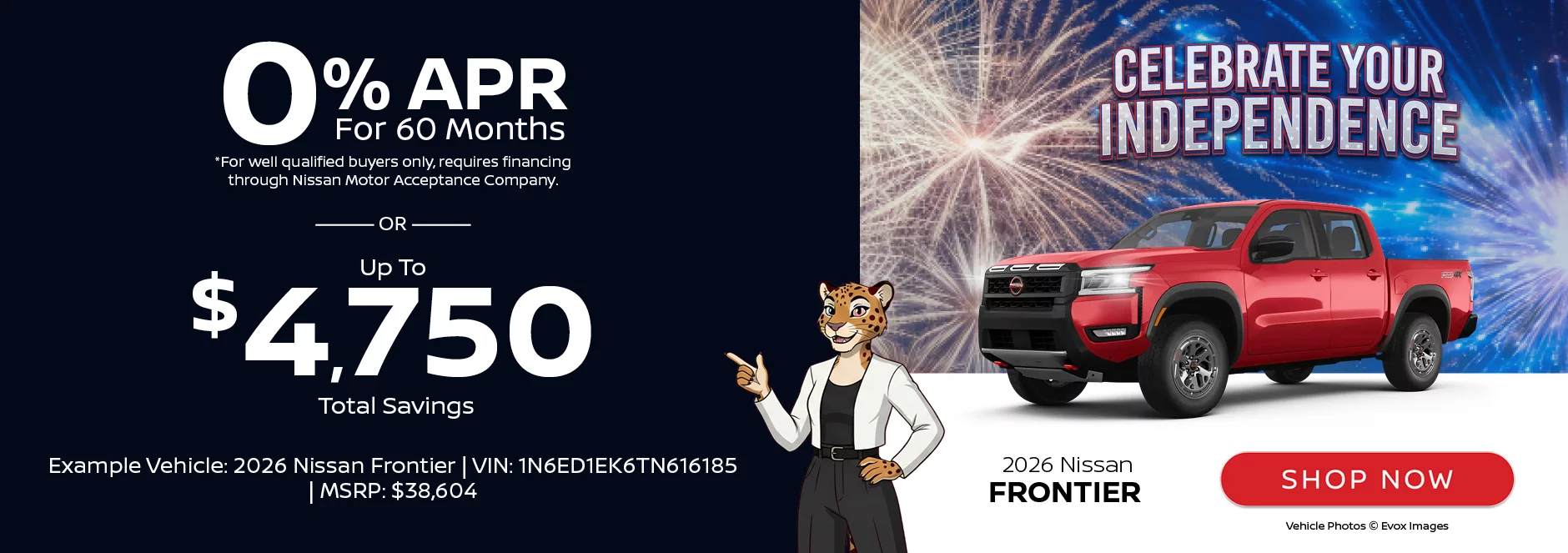 Celebrate Your Independence: 2026 Nissan Frontier 0% APR For 60 Months *For well qualified buyers only, requires financing through Nissan Motor Acceptance Company. -OR- Up To $4,750 Total SavingsExample Vehicle: 2026 Nissan Frontier VIN: 1N6ED1EK6TN616185 MSRP: $38,604