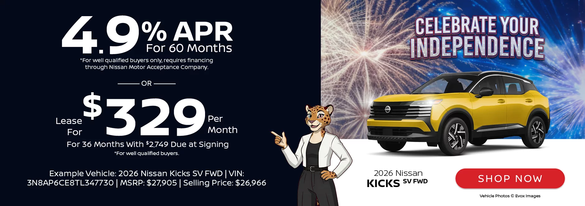 Celebrate Your Independence: 2026 Nissan Kicks SV FWD 4.9% APR For 60 Months *For well qualified buyers only, requires financing through Nissan Motor Acceptance Company. -OR- Lease For $329 Per Month For 36 Months With $2,749 Due at Signing *For well qualified buyers. Example Vehicle: 2026 Nissan Kicks SV FWD VIN: 3N8AP6CE8TL347730 MSRP: $27,905 Selling Price: $26,966