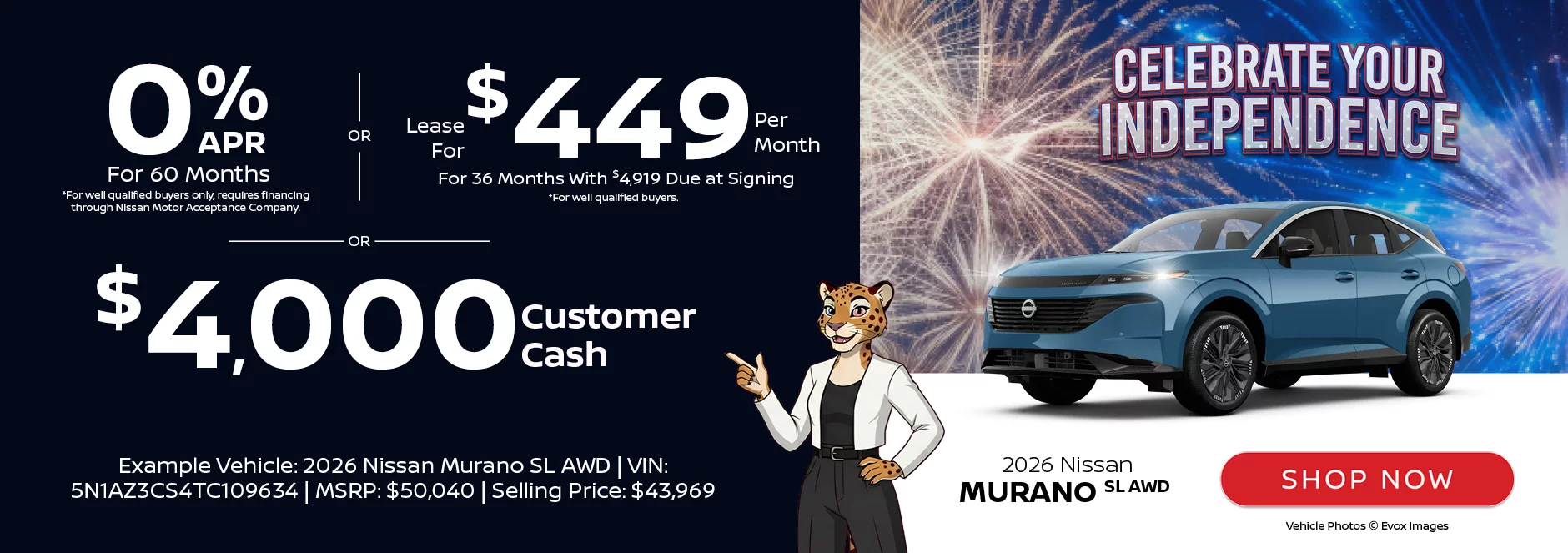 Celebrate Your Independence: 2026 Nissan Murano SL AWD 0% APR For 60 Months *For well qualified buyers only, requires financing through Nissan Motor Acceptance Company. -OR- Lease For $449 Per Month For 36 Months With $4,919 Due at Signing *For well qualified buyers. -OR- $4,000 Customer CashExample Vehicle: 2026 Nissan Murano SL AWD VIN: 5N1AZ3CS4TC109634 MSRP: $50,040 Selling Price: $43,969