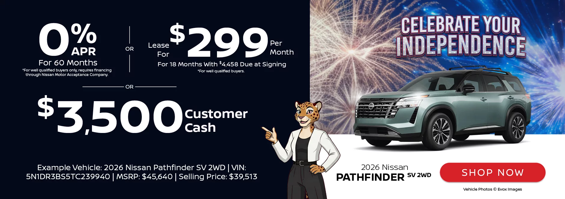 Celebrate Your Independence: 2026 Nissan Pathfinder SV 2WD 0% APR For 60 Months  *For well qualified buyers only, requires financing through Nissan Motor Acceptance Company. -OR- Lease For $299 Per Month For 18 Months With $4,458 Due at Signing *For well qualified buyers. -OR- $3,500 Customer CashExample Vehicle: 2026 Nissan Pathfinder SV 2WD VIN: 5N1DR3BS5TC239940 MSRP: $45,640 Selling Price: $39,513