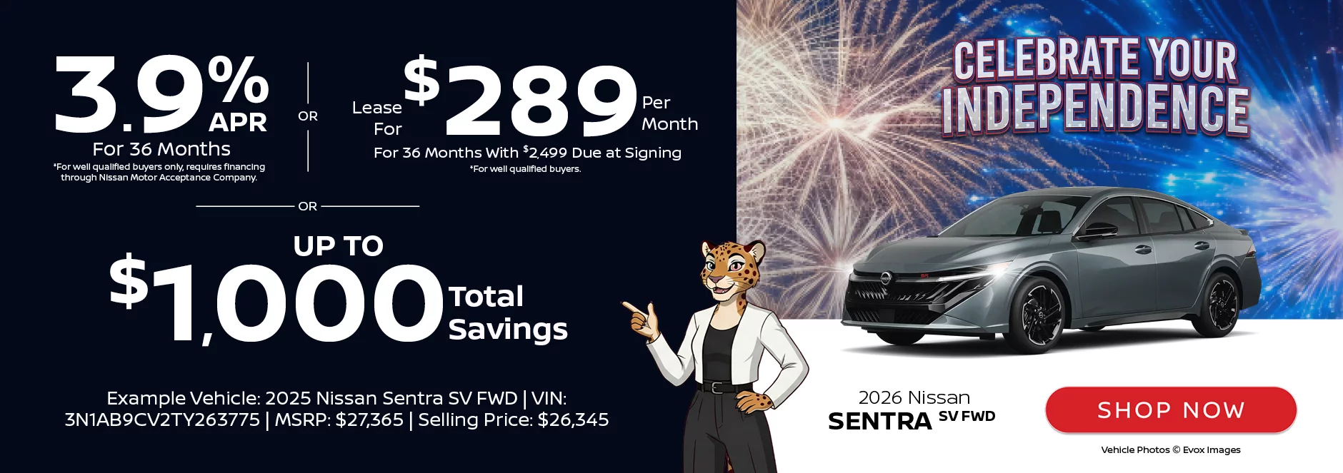 Celebrate Your Independence: 2026 Nissan Sentra SV FWD 3.9% APR For 36 Months *For well qualified buyers only, requires financing through Nissan Motor Acceptance Company. -OR- Lease For $289 Per Month For 36 Months With $2,499 Due at Signing *For well qualified buyers. -OR- Up To $1,000 Total Savings Example Vehicle: 2026 Nissan Sentra SV FWD VIN: 3N1AB9CV2TY263775 MSRP: $27,365 Selling Price: $26,345