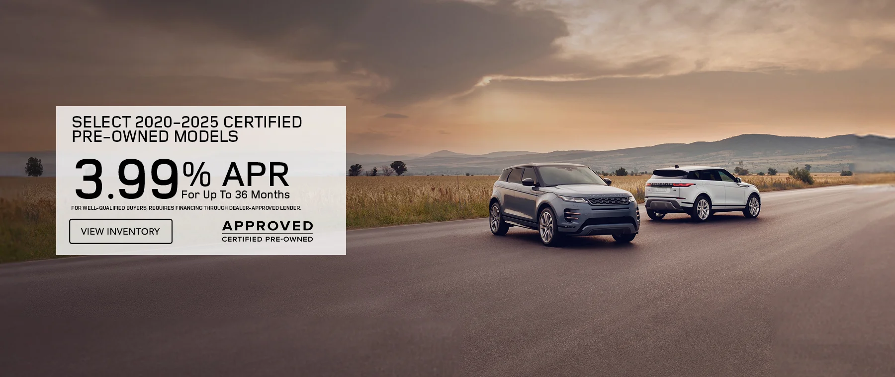   Get 3.99% APR Financing for 36 months On Select 2020 – 2025 Certified Pre-Owned Models   Defender, Discovery, Discovery Sport, Range Rover Evoque, and Range Rover Velar.  FOR WELL-QUALIFIED BUYERS, REQUIRES FINANCING THROUGH DEALER APPROVED LENDER.   