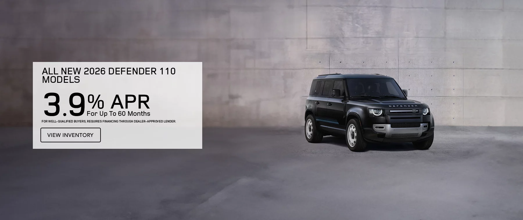   ALL NEW 2026 DEFENDER 110 MODELS 3.9% APR FOR UP TO 60 MONTHS  FOR WELL-QUALIFIED BUYERS, REQUIRES FINANCING THROUGH DEALER APPROVED LENDER.