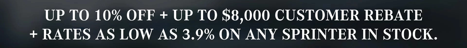 Up to 10% off + Up to $8,000 customer rebate + Rates as low as 3.9% on any Sprinter in stock.