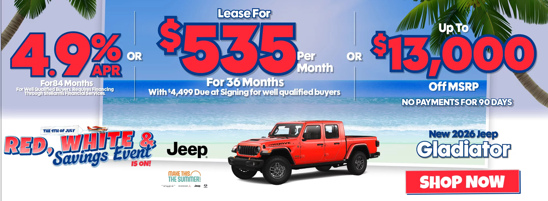 The 4th of July Red, White & Savings Event New 2026 Jeep Gladiator 4.9% APR For 84 Months For Well Qualified Buyers. Requires Financing Through Stellantis Financial Services -OR- Lease For $535 Per Month For 36 Months With $4,499 Due at Signing for well qualified buyers -OR- Up To $13,000 Off MSRP
