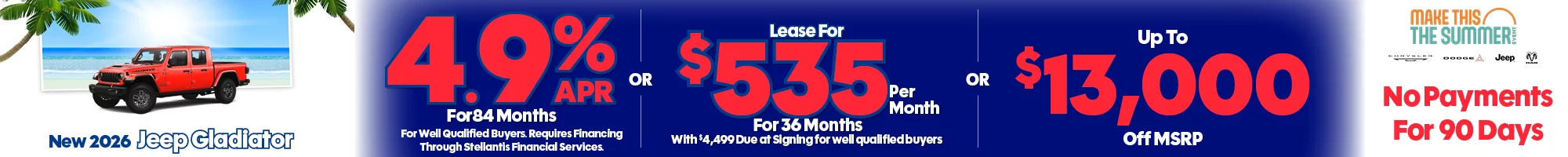The 4th of July Red, White & Savings Event New 2026 Jeep Gladiator 4.9% APR For 84 Months For Well Qualified Buyers. Requires Financing Through Stellantis Financial Services -OR- Lease For $535 Per Month For 36 Months With $4,499 Due at Signing for well qualified buyers -OR- Up To $13,000 Off MSRP
