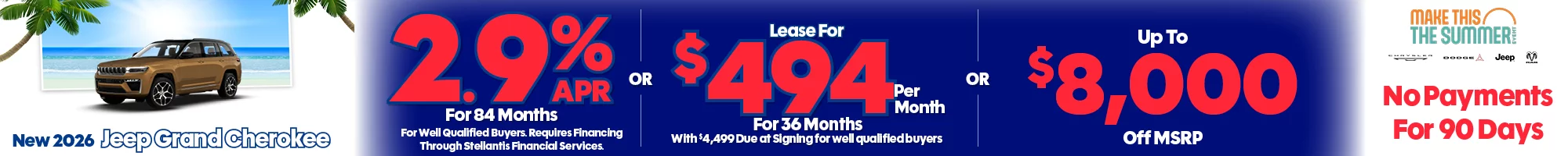 The 4th of July Red, White & Savings Event New 2026 Jeep Grand Cherokee 2.9% APR For 84 Months For Well Qualified Buyers. Requires Financing Through Stellantis Financial Services -OR- Lease For $494 Per Month For 36 Months With $4,499 Due at Signing  for well qualified buyers -OR- Up To $8,000 Off MSRP