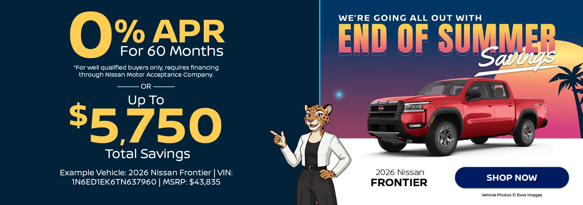 2026 Nissan Frontier We’re Going All Out With End of Summer Savings 0% APR For 60 Months *For well qualified buyers only, requires financing through Nissan Motor Acceptance Company. -OR- Up To $5,750 Total Savings Example Vehicle: 2026 Nissan Frontier VIN: 1N6ED1EK6TN637960 MSRP: $43,835