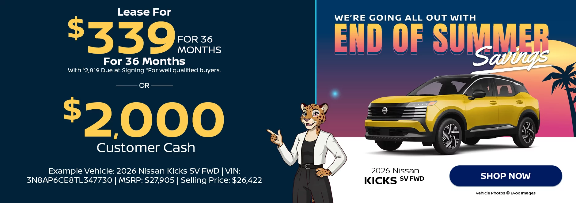  2026 Nissan Kicks SV FWD We’re Going All Out With End of Summer Savings Lease For $339 Per Month For 36 Months With $2,819 Due at Signing *For well qualified buyers. -OR- $2,000 Customer Cash Example Vehicle: 2026 Nissan Kicks SV FWD VIN: 3N8AP6CE8TL347730 MSRP: $27,905 Selling Price: $26,422