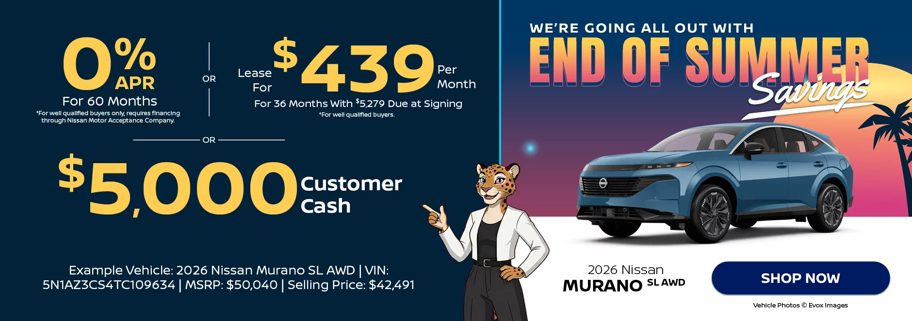  2026 Nissan Murano SL AWD We’re Going All Out With End of Summer Savings 0% APR For 60 Months *For well qualified buyers only, requires financing through Nissan Motor Acceptance Company. -OR- Lease For $439 Per Month For 36 Months With $5,279 Due at Signing *For well qualified buyers. -OR- $5,000 Customer Cash Example Vehicle: 2026 Nissan Murano SL AWD VIN: 5N1AZ3CS4TC109634 MSRP: $50,040 Selling Price: $42,491