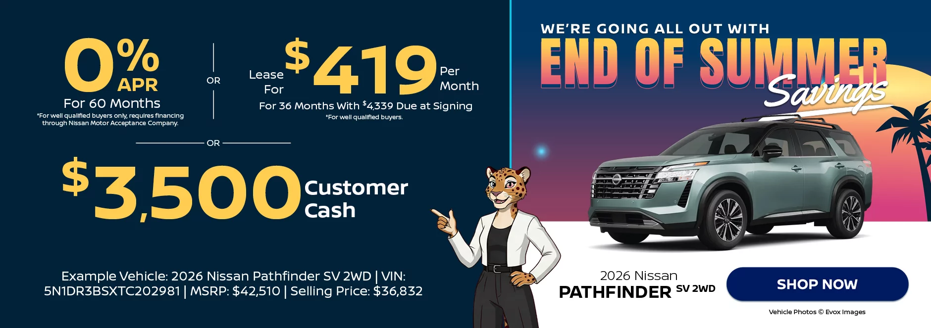 2026 Nissan Pathfinder SV 2WD We’re Going All Out With End of Summer Savings 0% APR For 60 Months  *For well qualified buyers only, requires financing through Nissan Motor Acceptance Company. -OR- Lease For $419 Per Month For 36 Months With $4,339 Due at Signing *For well qualified buyers. -OR- $3,500 Customer Cash Example Vehicle: 2026 Nissan Pathfinder SV 2WD VIN: 5N1DR3BSXTC202981 MSRP: $42,510 Selling Price: $36,832