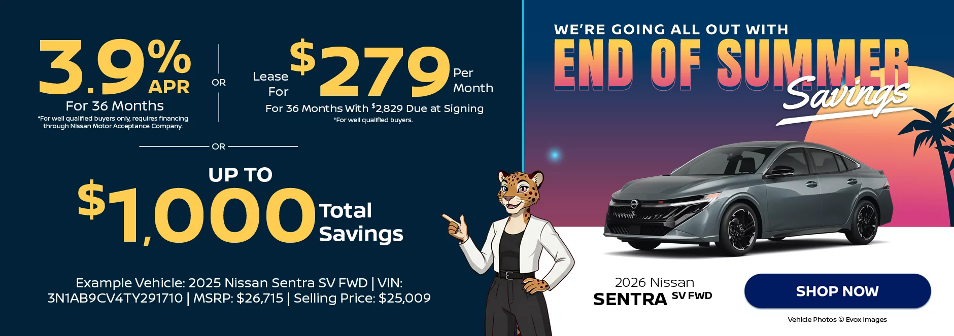 2026 Nissan Sentra SV FWD We’re Going All Out With End of Summer Savings 3.9% APR For 36 Months *For well qualified buyers only, requires financing through Nissan Motor Acceptance Company. -OR- Lease For $279 Per Month For 36 Months With $2,829 Due at Signing *For well qualified buyers. -OR- Up To $1,000 Total Savings Example Vehicle: 2026 Nissan Sentra SV FWD VIN: 3N1AB9CV4TY291710 MSRP: $26,715 Selling Price: $25,009