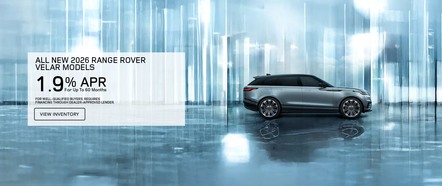   ALL NEW 2026 RANGE ROVER VELAR MODELS 1.9% APR FOR UP TO 60 MONTHS PLUS EARN A $2,000 WELCOME CREDIT ON 2026 RANGE ROVER VELAR MODELS. FOR WELL-QUALIFIED BUYERS, REQUIRES FINANCING THROUGH DEALER APPROVED LENDER.