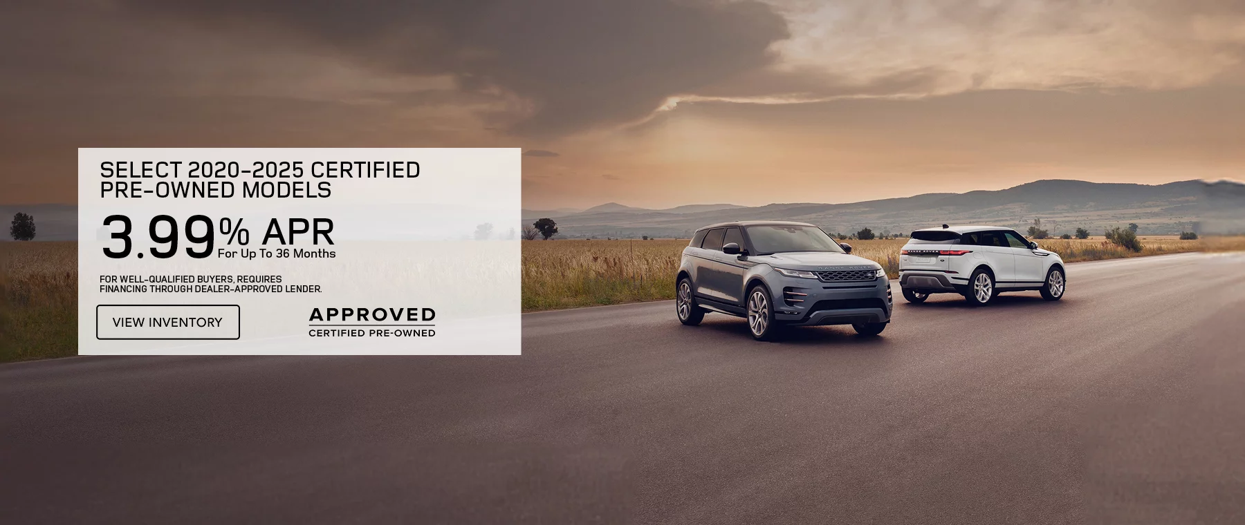 Get 3.99% APR Financing for 36 months On Select 2020 – 2025 Certified Pre-Owned Models  Defender, Discovery, Discovery Sport, Range Rover Evoque, and Range Rover Velar. FOR WELL-QUALIFIED BUYERS, REQUIRES FINANCING THROUGH DEALER APPROVED LENDER.