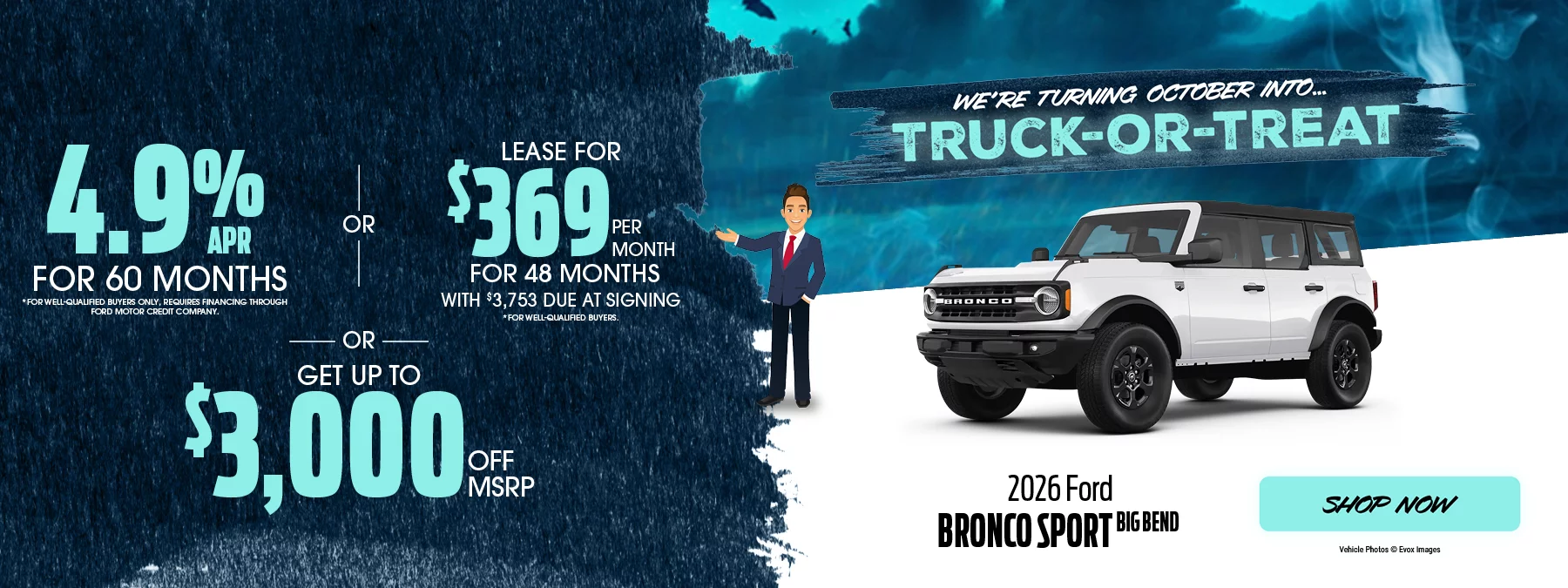 We’re Turning October Into... Truck-or-Treat | 2026 Ford Bronco Sport Big Bend 4.9% APR For 60 Months *For well-qualified buyers only, requires financing through Ford Motor Credit Company. -OR- Lease For $369 Per Month For 48 Months With $3,753 Due at Signing *For well-qualified buyers. -OR- Get Up To $3,000 Off MSRP
