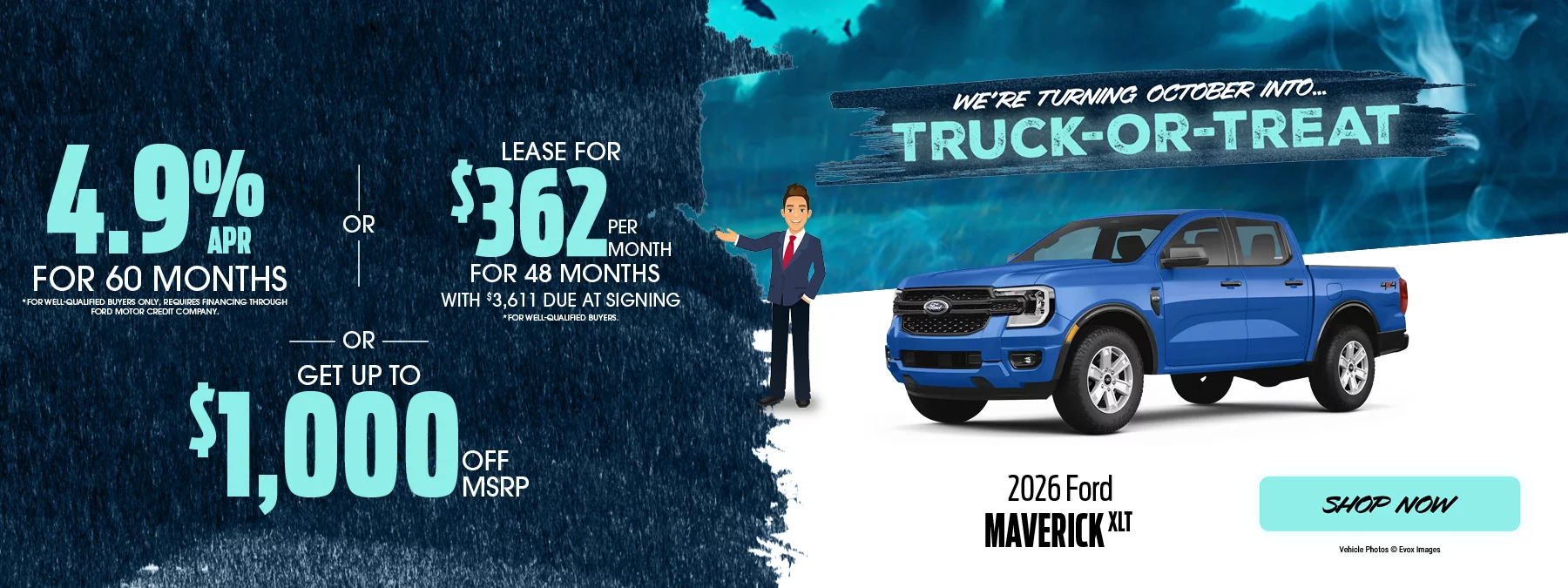 We’re Turning October Into... Truck-or-Treat | 2026 Ford Maverick XLT 4.9% APR For 60 Months *For well-qualified buyers only, requires financing through Ford Motor Credit Company. Lease For $362 Per Month For 48 Months With $3,611 Due at Signing *For well-qualified buyers. -OR- Get Up To $1,000 Off MSRP