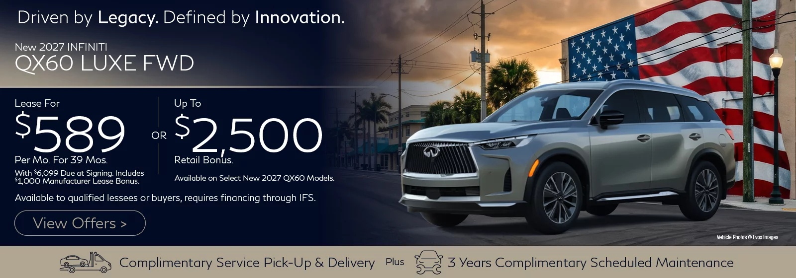 2027 INFINITI QX60 LUXE FWD Lease for $589 Per Month for 39 Months with $6,099 Due at Signing Includes $1,000 Manufacturer Lease Bonus. OR Up To $2,500 Retail Bonus. Available on Select New 2027 QX60 Models. Offers available to qualified lessees or buyers, requires financing through IFS.