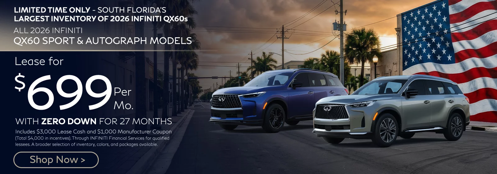 LIMITED TIME ONLY SOUTH FLORIDA'S LARGEST INVENTORY OF 2026 INFINITI QX60s ALL 2026 INFINITI QX60 SPORT & AUTOGRAPH MODELS $699 PER MONTH WITH ZERO DOWN FOR 27 MONTHS 10,000 Miles Per Year Lease. Includes $3,000 Lease Cash. Includes $1,000 Manufacturer Coupon. Total Available Manufacturer Incentives of $4,000. Through INFINITI Financial Services for Qualified Lessees. More Inventory. More Colors. More Packages. More Choices. While Inventory Lasts. Offer Ends 6/30/2026.
