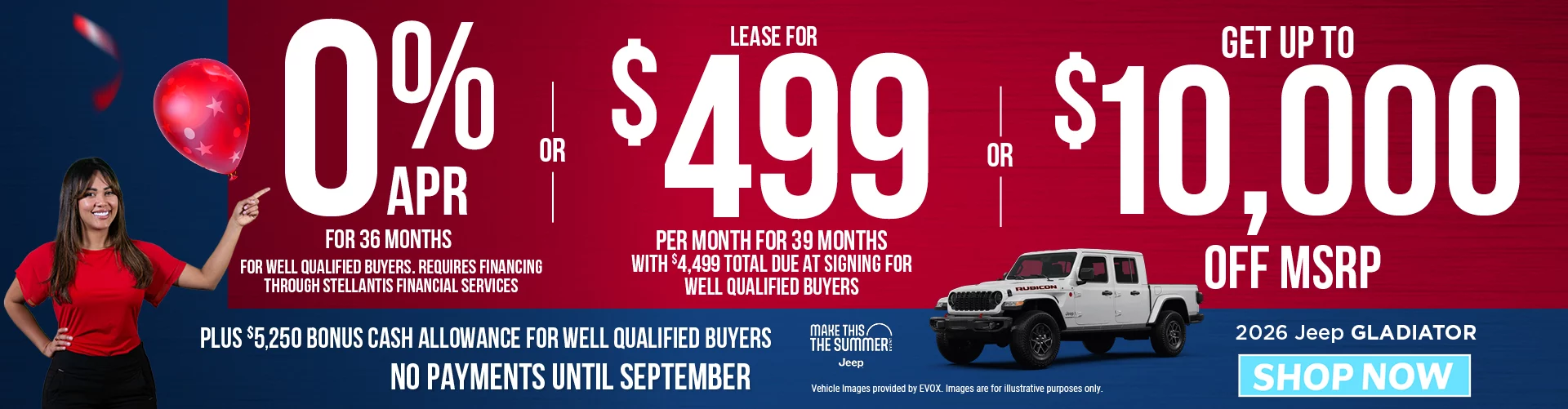 2026 JEEP GLADIATOR 0% APR FOR 36 MONTHS FOR WELL QUALIFIED BUYERS. REQUIRES FINANCING THROUGH STELLANTIS FINANCIAL SERVICES   – OR – Lease for $499 per month for 39 months with $4,499 total due at signing for well qualified buyers – OR – GET UP TO $10,000 OFF MSRP Plus $5,250 Bonus Cash Allowance BURST: NO PAYMENTS UNTIL SEPTEMBER