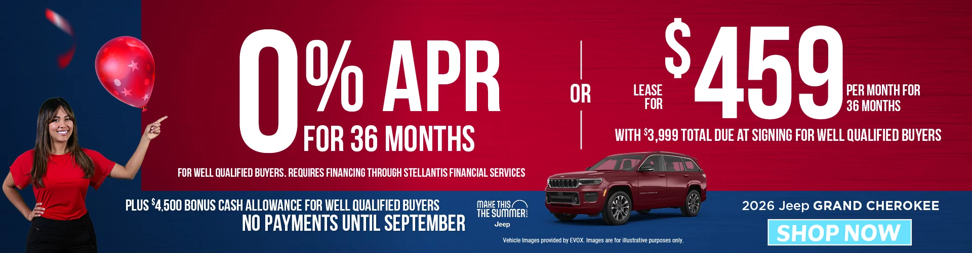 2026 JEEP GRAND CHEROKEE 0% APR FOR 36 MONTHS FOR WELL QUALIFIED BUYERS. REQUIRES FINANCING THROUGH STELLANTIS FINANCIAL SERVICES  -  OR - Lease for $459 per month for 36 months with $3,999 total due at signing for well qualified buyers Plus $4,500 Bonus Cash Allowance BURST: NO PAYMENTS UNTIL SEPTEMBER