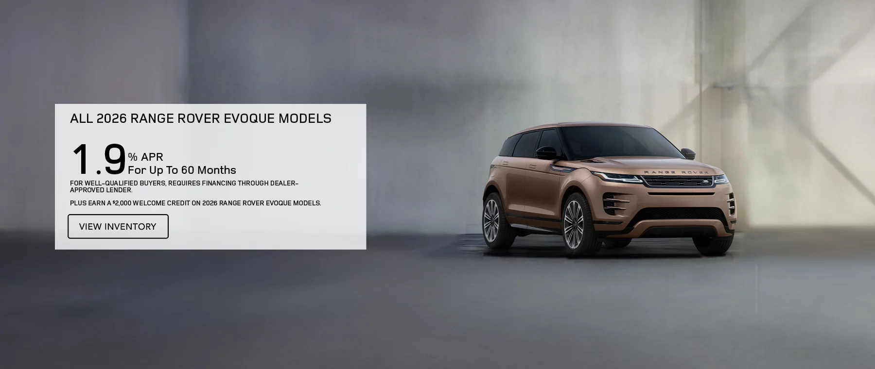 ALL 2026 RANGE ROVER EVOQUE MODELS   1.9% APR FOR UP TO 60 MONTHS   PLUS EARN A $2,000 WELCOME CREDIT ON 2026 RANGE ROVER EVOQUE MODELS.   FOR WELL-QUALIFIED BUYERS, REQUIRES FINANCING THROUGH DEALER APPROVED LENDER. 