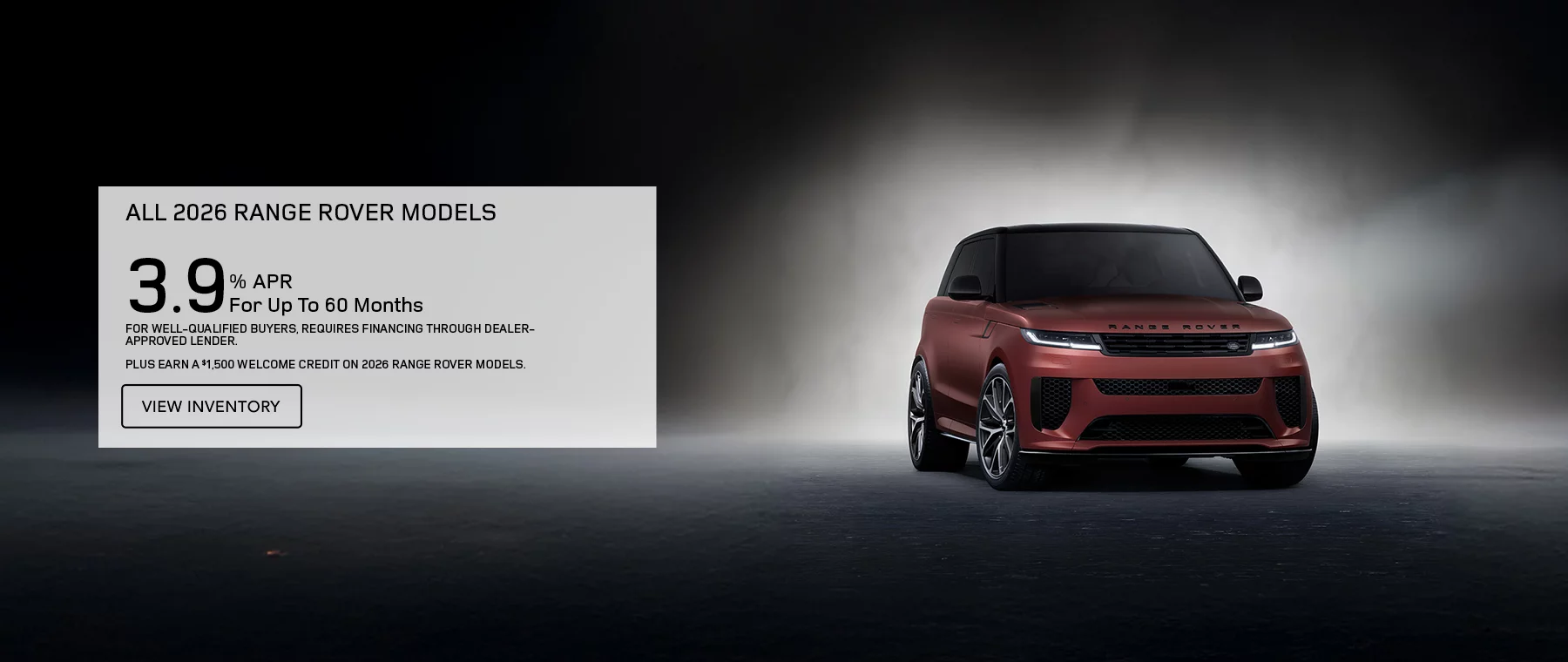 ALL 2026 RANGE ROVER MODELS   3.9% APR FOR UP TO 60 MONTHS   PLUS EARN A $1,500 WELCOME CREDIT ON 2026 RANGE ROVER MODELS.   FOR WELL-QUALIFIED BUYERS, REQUIRES FINANCING THROUGH DEALER APPROVED LENDER. 