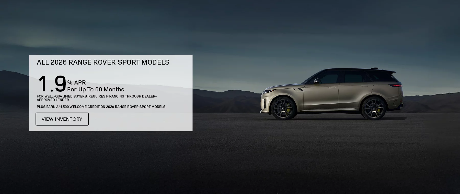 ALL 2026 RANGE ROVER SPORT MODELS   1.9% APR FOR UP TO 60 MONTHS   PLUS EARN A $1,500 WELCOME CREDIT ON 2026 RANGE ROVER SPORT MODELS.   FOR WELL-QUALIFIED BUYERS, REQUIRES FINANCING THROUGH DEALER APPROVED LENDER. 