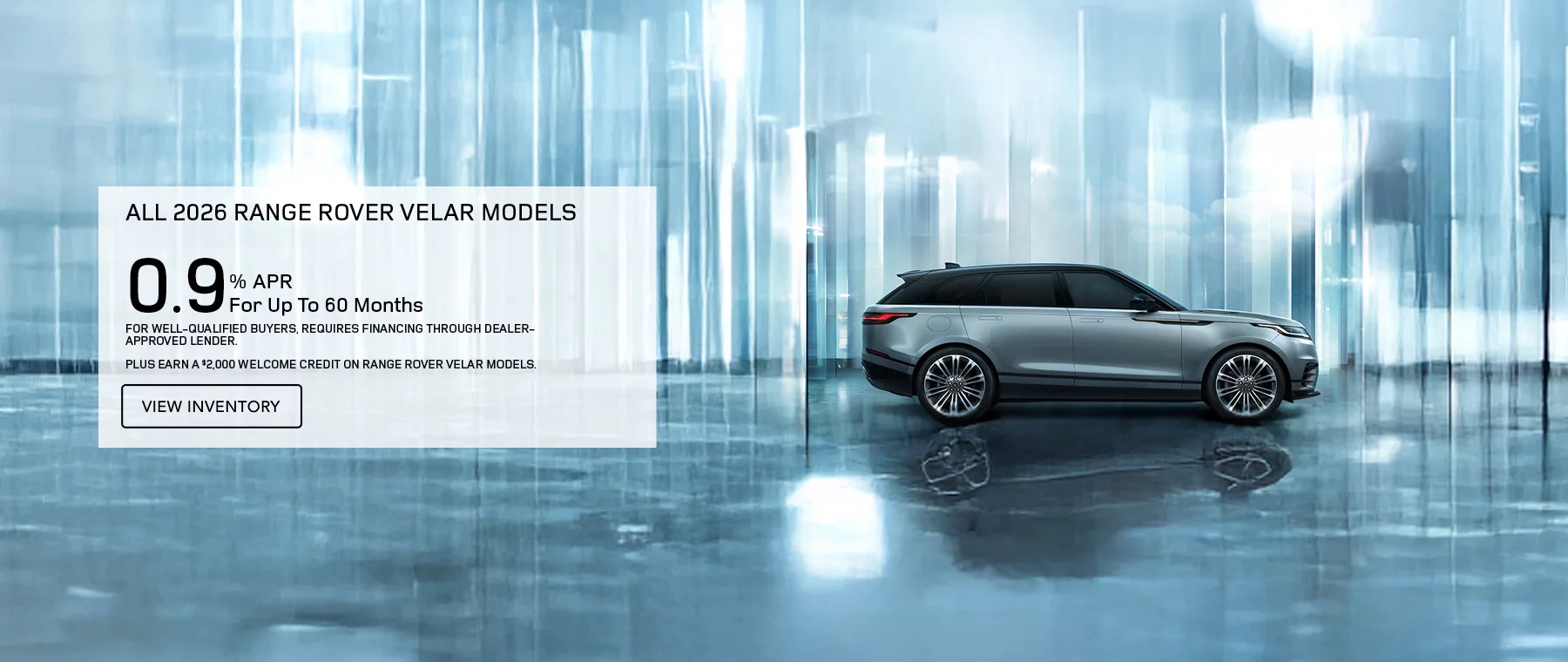 ALL 2026 RANGE ROVER VELAR MODELS   0.9% APR FOR UP TO 60 MONTHS   PLUS EARN A $2,000 WELCOME CREDIT ON 2026 RANGE ROVER VELAR MODELS.   FOR WELL-QUALIFIED BUYERS, REQUIRES FINANCING THROUGH DEALER APPROVED LENDER. 
