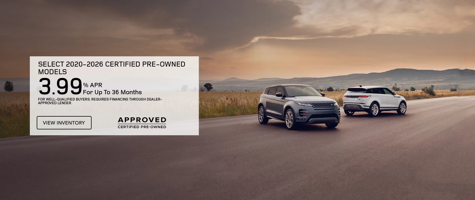 Get 3.99% APR Financing for 36 months On Select 2020 – 2026 Certified Pre-Owned Models    Defender, Discovery, Discovery Sport, Range Rover Evoque, and Range Rover Velar.   FOR WELL-QUALIFIED BUYERS, REQUIRES FINANCING THROUGH DEALER APPROVED LENDER. 