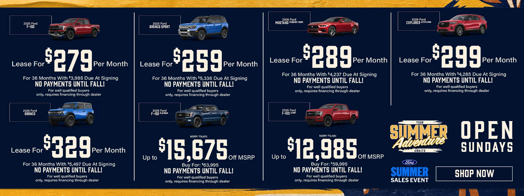 2026 Ford F-150  Lease For $279 Per Month For 36 Months With $3,985 Due At Signing No Payments Until Fall! 2025 Ford Bronco Sport  Lease For $259 Per Month For 36 Months With $5,336 Due At Signing No Payments Until Fall! 2026 Ford Mustang EcoBoost Coupe Lease For $289 Per Month For 36 Months With $4,237 Due At Signing No Payments Until Fall! 2026 Ford Explorer Active RWD Lease For $299 Per Month For 36 Months With $4,285 Due At Signing No Payments Until Fall! 2026 Ford Bronco  Lease For $329 Per Month For 36 Months With $5,497 Due At Signing No Payments Until Fall! 2026 Ford F-150 Platinum  Up to $15,675 Off MSRP  MSRP: $79,670, Buy For: $63,995  No Payments Until Fall! 2026 Ford F-150 Lariat Up to $12,985 Off MSRP  MSRP: $72,980, Buy For: $59,995  No Payments Until Fall!