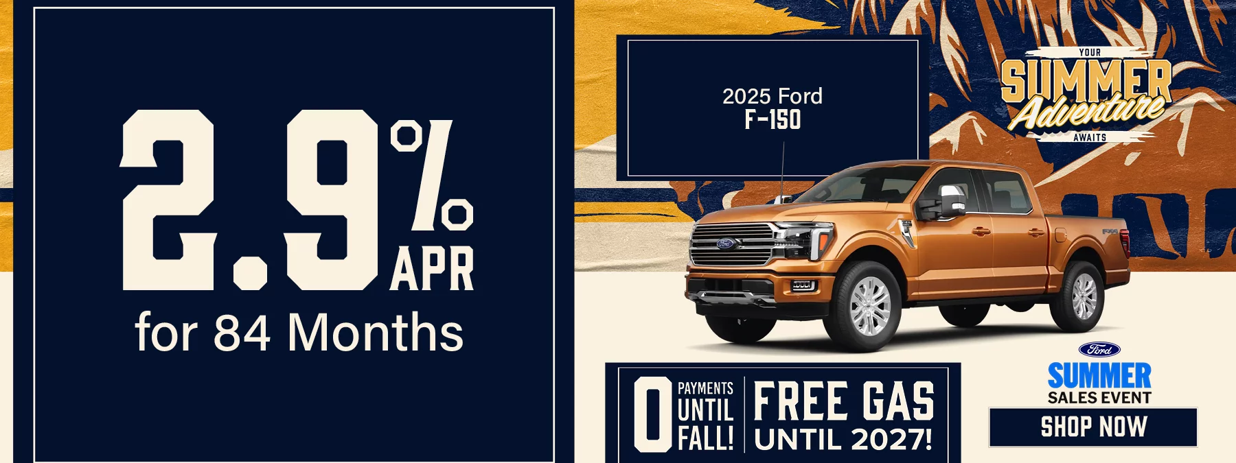 2025 Ford F-150 2.9% for 84 Months 0 PAYMENTS UNTIL FALL! FREE GAS UNTIL 2027! Your Summer Adventure Awaits. FORD SUMMER SALES EVENT