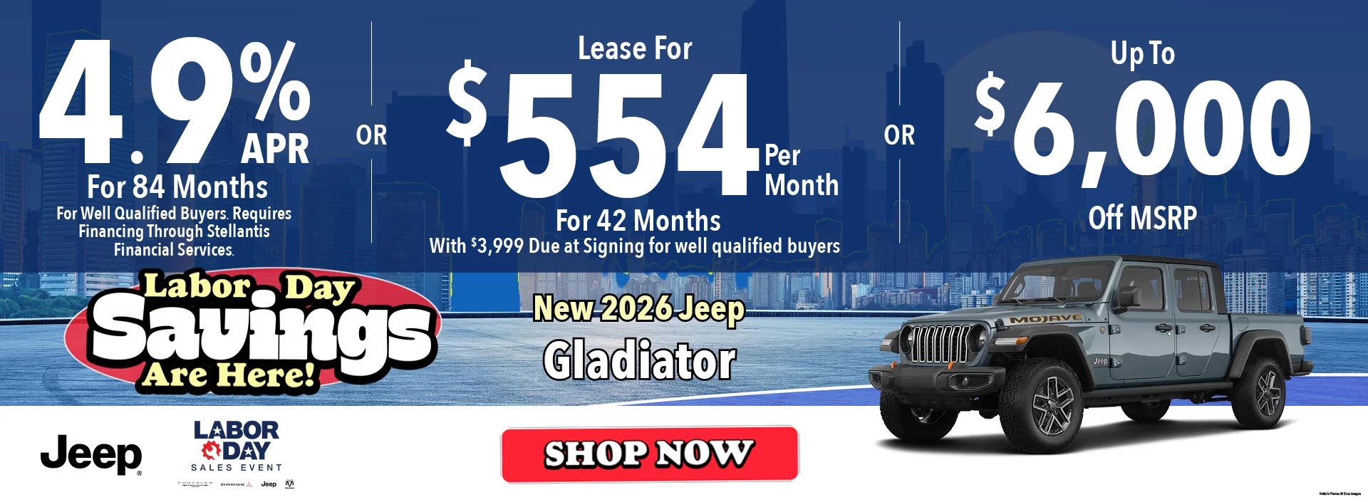 New 2026 Jeep Gladiator Labor Day Savings Are Here! 4.9% APR For 84 Months  *For Well Qualified Buyers. Requires Financing Through Stellantis Financial Services. -OR- Lease For $554 Per Month For 42 Months With $3,999 Due at Signing  *For well qualified buyers. -OR- Up To $6,000 Off MSRP