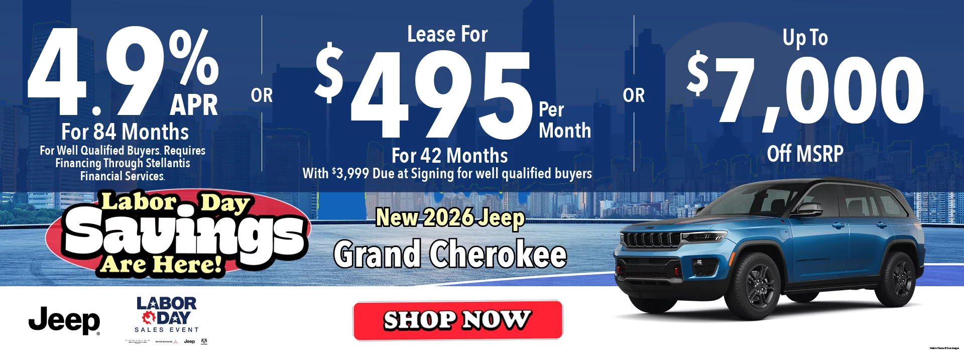 New 2026 Jeep Grand Cherokee Labor Day Savings Are Here! 4.9% APR For 84 Months  *For Well Qualified Buyers. Requires Financing Through Stellantis Financial Services -OR- Lease For $495 Per Month For 42 Months With $4,499 Due at Signing   *For well qualified buyers -OR- Up To $7,000 Off MSRP