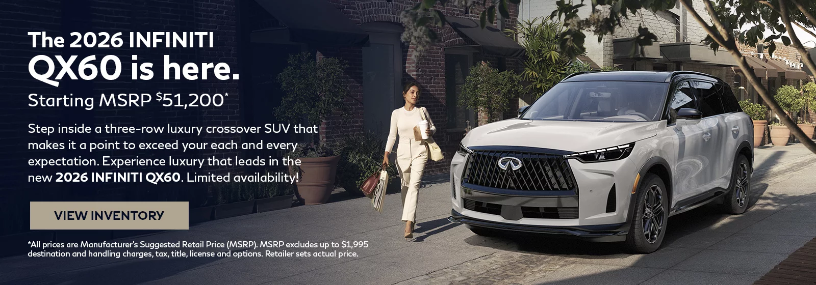 The 2026 INFINITI QX60 is here. Starting MSRP $51,200* Step inside a three-row luxury crossover SUV that makes it a point to exceed your each and every expectation. Experience luxury that leads in the new 2026 INFINITI QX60. Limited availability! *All prices are Manufacturer's Suggested Retail Price (MSP). MSRP excludes up to $1,995 destination and handling charges, tax, title, license and options. Retailer sets actual price.