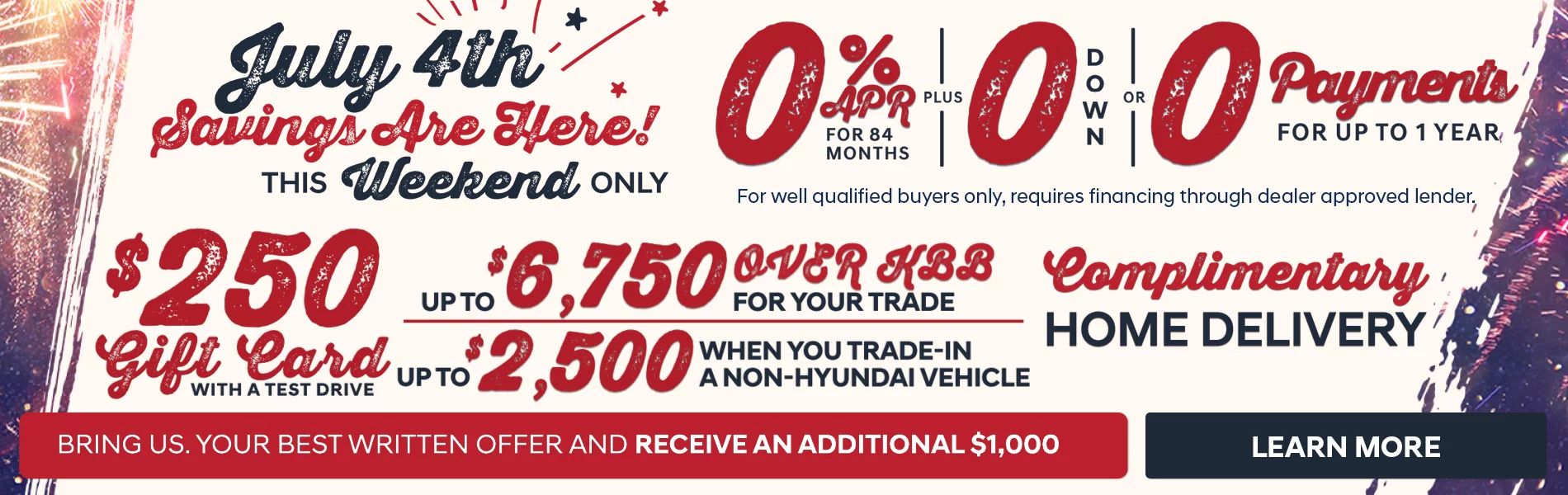 July 4th Savings Are Here! This Weekend Only! $250 Gift Card Wiht A Test Drive - 0% APR For 48 Months PLUS 0 Down or 0 Payments For Up To 1 Year For Well Qualified Buyers Only, Requires Financing Through Dealer Approved Lender. - Up To $6,750 Over KBB For Your Trade - Up To $2,500 When You Trade-In A Non-Hyundai Vehicle - Complimentary Home Delivery - Bring Us Your Best Written Offer And Receive An Additional $1,000