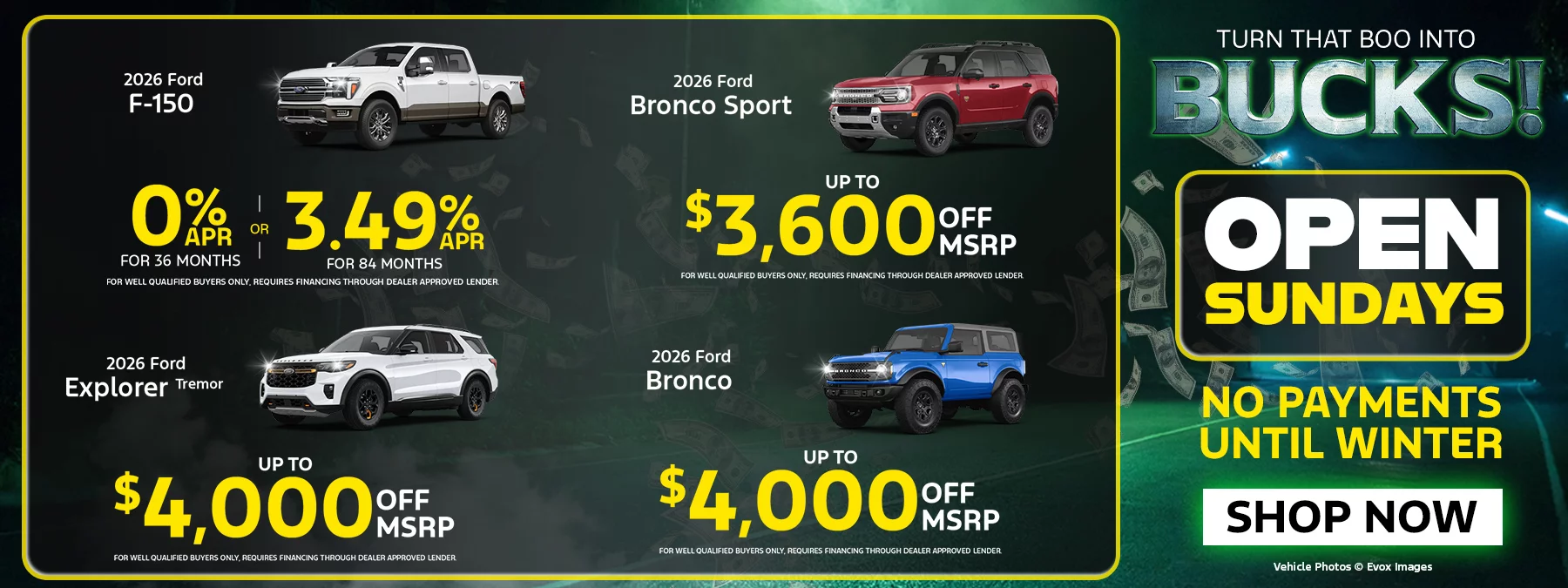 2026 Ford F-150 0% APR FOR 36 MONTHS OR 3.49% FOR 84 MONTHS FOR WELL QUALIFIED BUYERS ONLY, REQUIRES FINANCING THROUGH DEALER APPROVED LENDER. 2026 Ford Explorer Tremor UP TO $4,000 OFF MSRP FOR WELL QUALIFIED BUYERS ONLY REQUIRES FINANCING THROUGH DEALER APPROVED LENDER 2026 Ford Bronco Sport UP TO $3,600 OFF MSRP 2026 Ford Bronco UP TO $4,000 OFF MSRP FOR WELL QUALIFIED BUYERS ONLY, REQUIRES FINANCING THROUGH DEALER APPROVED LENDER. TURN THAT BOO INTO BUCKS! OPEN SUNDAYS NO PAYMENTS UNTIL WINTER
