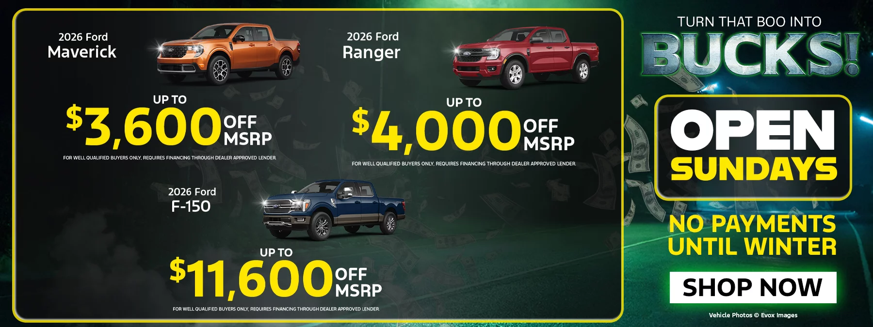 2026 Ford Maverick UP TO $3,600 OFF MSRP FOR WELL QUALIFIED BUYERS ONLY, REQUIRES FINANCING THROUGH DEALER APPROVED LENDER. 2026 Ford Ranger UP TO $4,000 OFF MSRP FOR WELL QUALIFIED BUYERS ONLY REQUIRES FINANCING THROUGH DEALER APPROVED LENDER 2026 Ford F-150 UP TO $11,600 OFF MSRP FOR WELL QUALIFIED BUYERS ONLY, REQUIRES FINANCING THROUGH DEALER APPROVED LENDER. TURN THAT BOO INTO BUCKS! OPEN SUNDAYS NO PAYMENTS UNTIL WINTER.