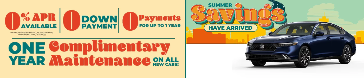 Summer Savings Have Arrived $0 Down Payment | 0 Payments For Up To 1 Year | 0% APR Available *for well qualified buyers only, requires financing through Honda Financial Services ONE YEAR COMPLIMENTARY MAINTENANCE ON ALL NEW CARS