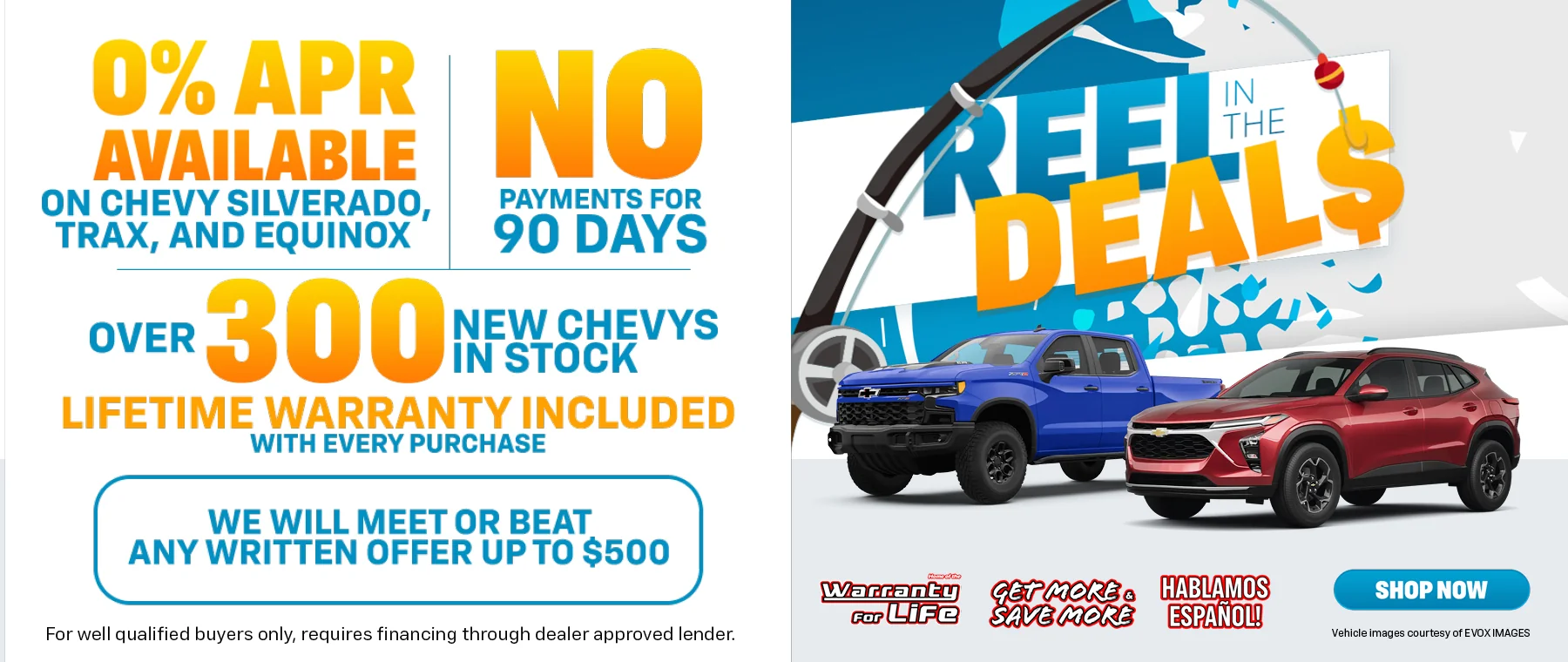 Reel In The Deals 0% APR Available On Chevy Silverado, Trax, and Equinox *For well qualified buyers only, requires financing through dealer approved lender. No Payments For 90 Days | Over 300 New Chevys In Stock Lifetime Warranty Included With Every Purchase | We Will Meet Or Beat Any Written Offer Up To $500