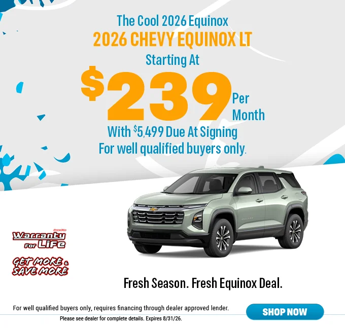 The Cool 2026 Equinox Starting At $239 Per Month Home of The Warranty For Life Get More & Save More - Fresh Season. Fresh Equinox Deal. For well qualified buyers only, requires financing through dealer approved lender. Please see dealer for complete details. Expires 5/25/26