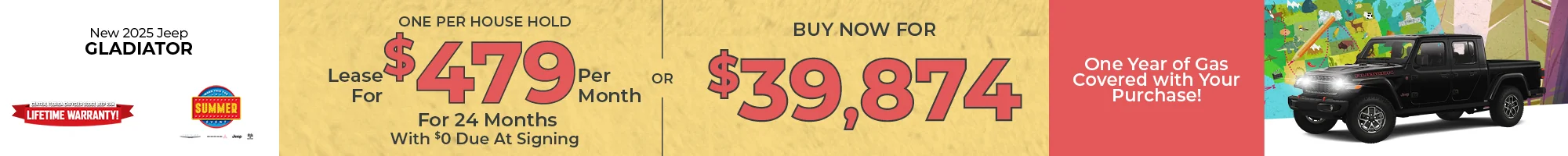 Go On Your Great American Road Trip For Less! Fill Up On Us! One Year Of Gas On Us! 2025 Jeep Gladiator  LEASE: Lease For $479 Per month For 39 Months With $0 Due At Signing One Per Household PURCHASE: MSRP: $44,885  – Buy For $39,874  