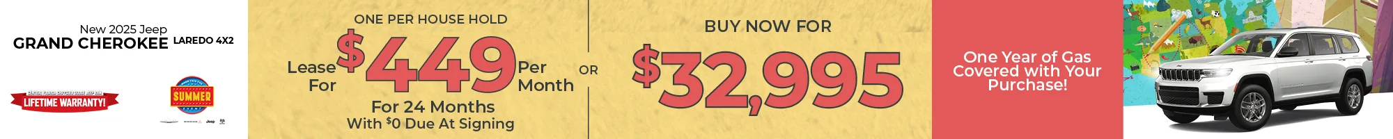 Go On Your Great American Road Trip For Less! Fill Up On Us! One Year Of Gas On Us! 2025 Jeep Grand Cherokee Laredo 4x2 LEASE: Lease For $449 Per month For 24 Months With $0 Due At Signing One Per Household PURCHASE: MSRP: $39,625  – Buy For $32,995  