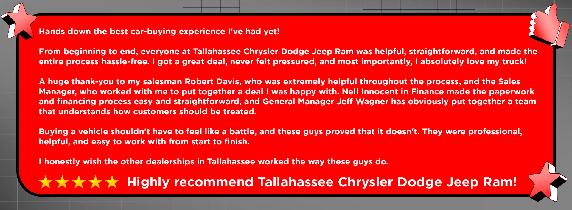 Hands down the best car-buying experience I've had yet! From beginning to end, everyone at Tallahassee Chrysler Dodge Jeep Ram was helpful, straightforward, and made the entire process hassle-free. I got a great deal, never felt pressured, and most importantly, I absolutely love my truck! A huge thank-you to my salesman Robert Davis, who was extremely helpful throughout the process, and the Sales Manager, who worked with me to put together a deal I was happy with. Nell Innocent in Finance made the paperwork and financing process easy and straightforward, and General Manager Jeff Wagner has obviously put together a team that understands how customers should be treated. Buying a vehicle shouldn't have to feel like a battle, and these guys proved that it doesn't. They were professional, helpful, and easy to work with from start to finish. I honestly wish the other dealerships in Tallahassee worked the way these guys do. Highly recommend Tallahassee Chrysler Dodge Jeep Ram!