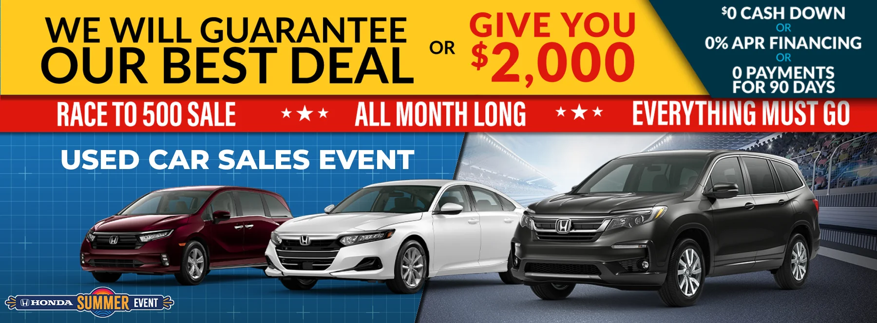 We Will Guarantee Our Best Deal Or Give You $2,000 - $0 Cash Down Or 0% APR Financing Or 0 Payments For 90 Days. Race to 500 Sale All Month Long Everything Must Go - Used Car Sales Event