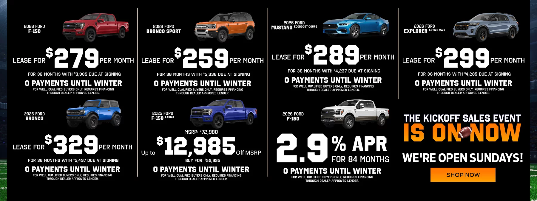 2026 Ford F-150 2.9% APR for 84 Months No Payments Until Fall! 2026 Ford F-150 Lease For $279 Per Month For 36 Months With $3,985 Due At Signing No Payments Until Fall! 2026 Ford Bronco Sport Lease For $259 Per Month For 36 Months With $5,336 Due At Signing No Payments Until Fall! 2026 Ford Mustang EcoBoost Coupe Lease For $289 Per Month For 36 Months With $4,237 Due At Signing No Payments Until Fall! 2026 Ford Explorer Active RWD Lease For $299 Per Month For 36 Months With $4,285 Due At Signing No Payments Until Fall! 2026 Ford Bronco Lease For $329 Per Month For 36 Months With $5,497 Due At Signing No Payments Until Fall! 2025 Ford F-150 Lariat Up to $12,985 Off MSRP MSRP: $72,980, Buy For: $59,995 No Payments Until Fall!