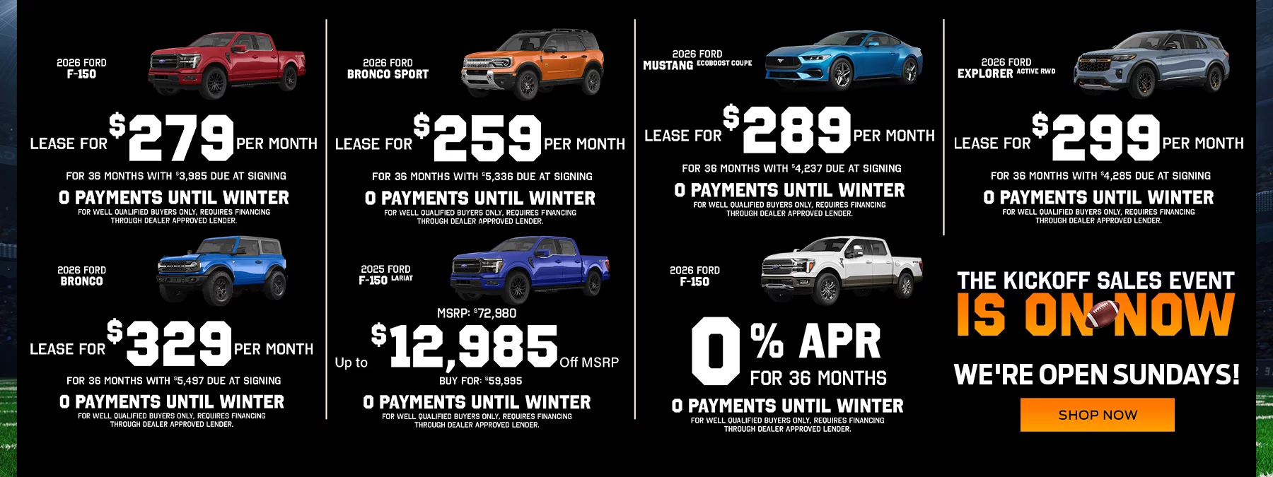 2026 Ford F-150 2.9% APR for 84 Months No Payments Until Fall! 2026 Ford F-150 Lease For $279 Per Month For 36 Months With $3,985 Due At Signing No Payments Until Fall! 2026 Ford Bronco Sport Lease For $259 Per Month For 36 Months With $5,336 Due At Signing No Payments Until Fall! 2026 Ford Mustang EcoBoost Coupe Lease For $289 Per Month For 36 Months With $4,237 Due At Signing No Payments Until Fall! 2026 Ford Explorer Active RWD Lease For $299 Per Month For 36 Months With $4,285 Due At Signing No Payments Until Fall! 2026 Ford Bronco Lease For $329 Per Month For 36 Months With $5,497 Due At Signing No Payments Until Fall! 2025 Ford F-150 Lariat Up to $12,985 Off MSRP MSRP: $72,980, Buy For: $59,995 No Payments Until Fall!