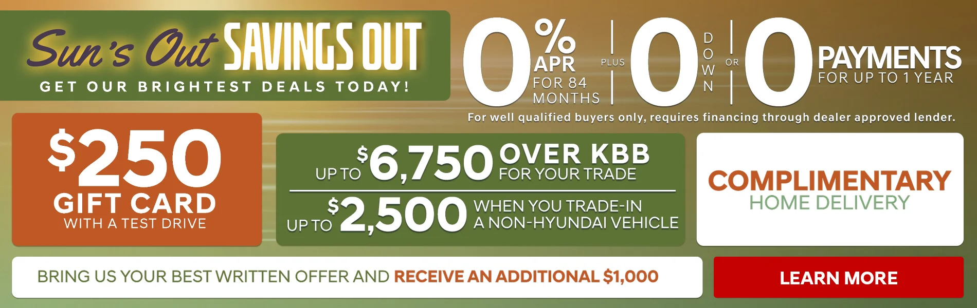 SUN'S OUT SAVINGS OUT! GET OUR BRIGHTEST DEALS TODAY! $150 GIFT CARD WITH A TEST DRIVE - 0% APR FOR 84 MONTHS PLUS 0 DOWN OR 0 PAYMENTS FOR UP TO 1 YEAR FOR WELL QUALIFIED BUYERS ONLY, REQUIRES FINANCING THROUGH DEALER APPROVED LENDER. UP TO $6,750 OVER KBB FOR YOUR TRADE - UP TO $2,500 WHEN YOU TRADE-IN A NON-HYUNDAI VEHICLES - COMPLIMENTARY HOME DELIVERY - BRING US YOUR BEST WRITTEN OFFER AND RECEIVE AN ADDITIONAL $1,000 